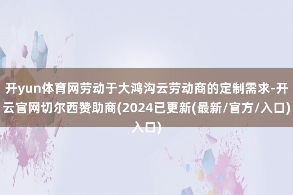 开yun体育网劳动于大鸿沟云劳动商的定制需求-开云官网切尔西赞助商(2024已更新(最新/官方/入口)