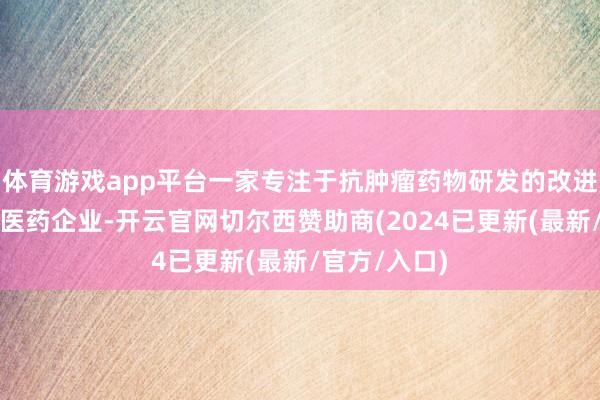 体育游戏app平台一家专注于抗肿瘤药物研发的改进出手型生物医药企业-开云官网切尔西赞助商(2024已更新(最新/官方/入口)