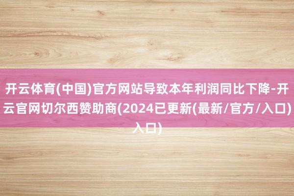 开云体育(中国)官方网站导致本年利润同比下降-开云官网切尔西赞助商(2024已更新(最新/官方/入口)