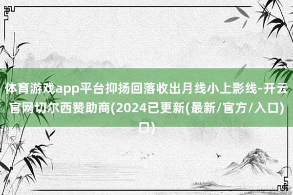 体育游戏app平台抑扬回落收出月线小上影线-开云官网切尔西赞助商(2024已更新(最新/官方/入口)