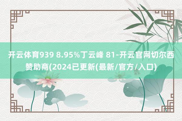 开云体育939 8.95%丁云峰 81-开云官网切尔西赞助商(2024已更新(最新/官方/入口)