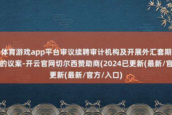 体育游戏app平台审议续聘审计机构及开展外汇套期保值业务的议案-开云官网切尔西赞助商(2024已更新(最新/官方/入口)