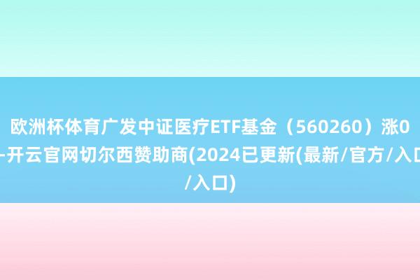 欧洲杯体育广发中证医疗ETF基金（560260）涨0%-开云官网切尔西赞助商(2024已更新(最新/官方/入口)