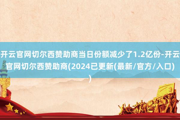 开云官网切尔西赞助商当日份额减少了1.2亿份-开云官网切尔西赞助商(2024已更新(最新/官方/入口)