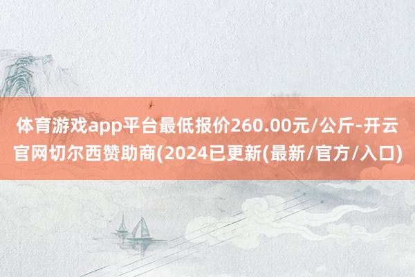 体育游戏app平台最低报价260.00元/公斤-开云官网切尔西赞助商(2024已更新(最新/官方/入口)