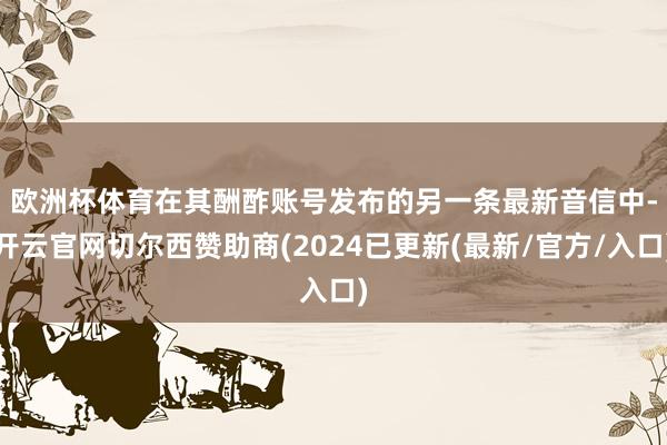 欧洲杯体育　　在其酬酢账号发布的另一条最新音信中-开云官网切尔西赞助商(2024已更新(最新/官方/入口)