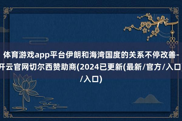 体育游戏app平台伊朗和海湾国度的关系不停改善-开云官网切尔西赞助商(2024已更新(最新/官方/入口)