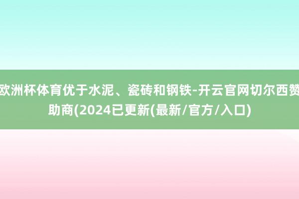 欧洲杯体育优于水泥、瓷砖和钢铁-开云官网切尔西赞助商(2024已更新(最新/官方/入口)