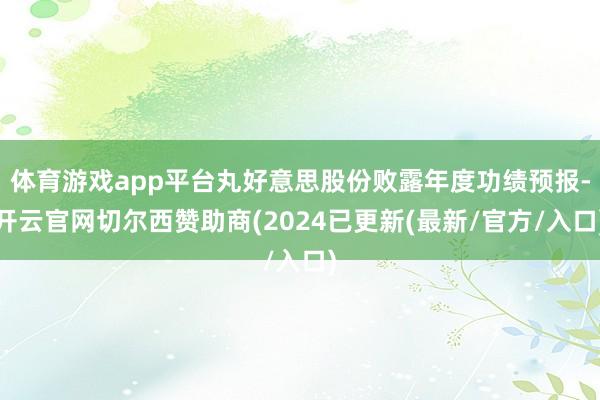 体育游戏app平台丸好意思股份败露年度功绩预报-开云官网切尔西赞助商(2024已更新(最新/官方/入口)