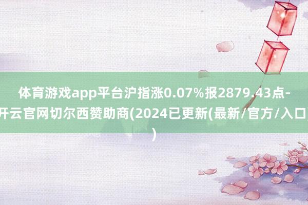 体育游戏app平台沪指涨0.07%报2879.43点-开云官网切尔西赞助商(2024已更新(最新/官方/入口)