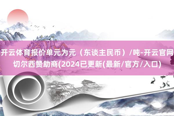 开云体育报价单元为元（东谈主民币）/吨-开云官网切尔西赞助商(2024已更新(最新/官方/入口)