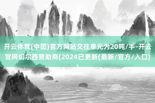 开云体育(中国)官方网站交往单元为20吨/手-开云官网切尔西赞助商(2024已更新(最新/官方/入口)