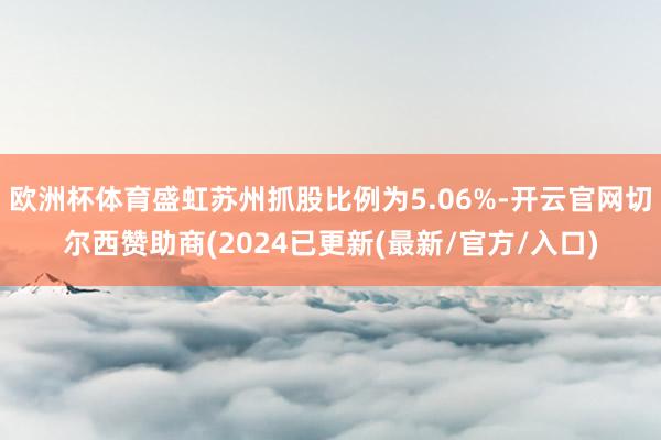 欧洲杯体育盛虹苏州抓股比例为5.06%-开云官网切尔西赞助商(2024已更新(最新/官方/入口)