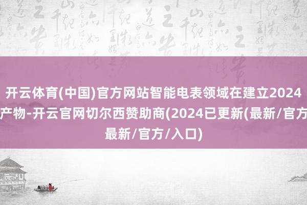 开云体育(中国)官方网站智能电表领域在建立2024版圭臬产物-开云官网切尔西赞助商(2024已更新(最新/官方/入口)