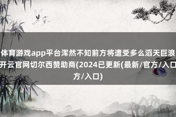 体育游戏app平台浑然不知前方将遭受多么滔天巨浪-开云官网切尔西赞助商(2024已更新(最新/官方/入口)