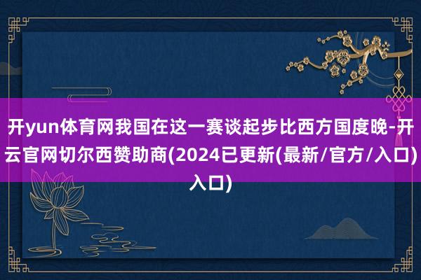 开yun体育网我国在这一赛谈起步比西方国度晚-开云官网切尔西赞助商(2024已更新(最新/官方/入口)