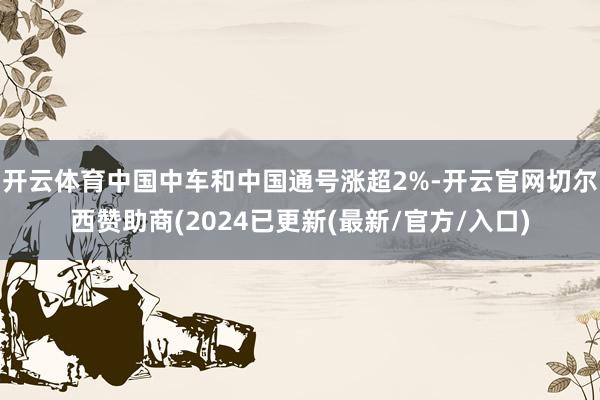 开云体育中国中车和中国通号涨超2%-开云官网切尔西赞助商(2024已更新(最新/官方/入口)