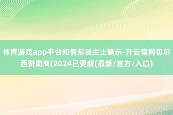 体育游戏app平台　　知情东谈主士暗示-开云官网切尔西赞助商(2024已更新(最新/官方/入口)