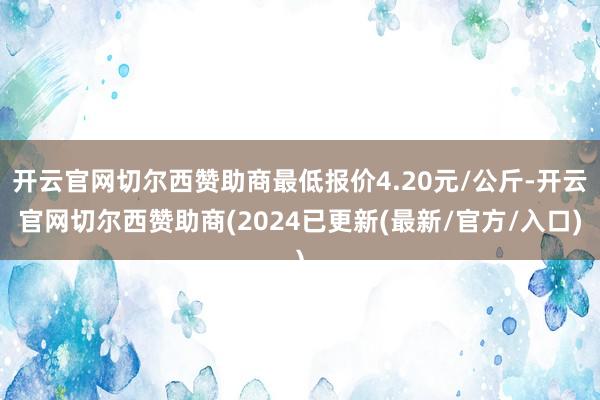 开云官网切尔西赞助商最低报价4.20元/公斤-开云官网切尔西赞助商(2024已更新(最新/官方/入口)