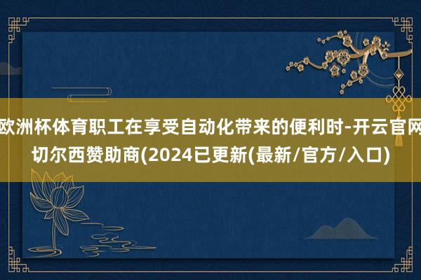 欧洲杯体育职工在享受自动化带来的便利时-开云官网切尔西赞助商(2024已更新(最新/官方/入口)