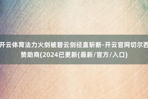 开云体育法力火剑被碧云剑径直斩断-开云官网切尔西赞助商(2024已更新(最新/官方/入口)