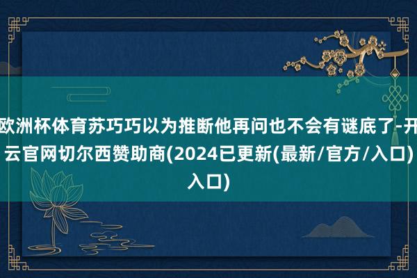 欧洲杯体育苏巧巧以为推断他再问也不会有谜底了-开云官网切尔西赞助商(2024已更新(最新/官方/入口)