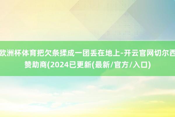 欧洲杯体育把欠条揉成一团丢在地上-开云官网切尔西赞助商(2024已更新(最新/官方/入口)