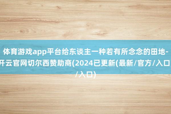 体育游戏app平台给东谈主一种若有所念念的田地-开云官网切尔西赞助商(2024已更新(最新/官方/入口)