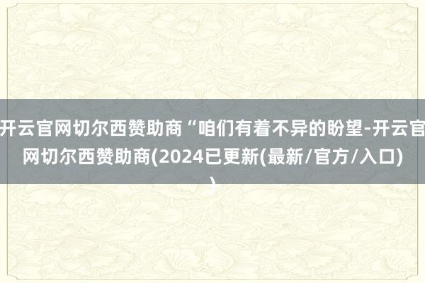 开云官网切尔西赞助商“咱们有着不异的盼望-开云官网切尔西赞助商(2024已更新(最新/官方/入口)