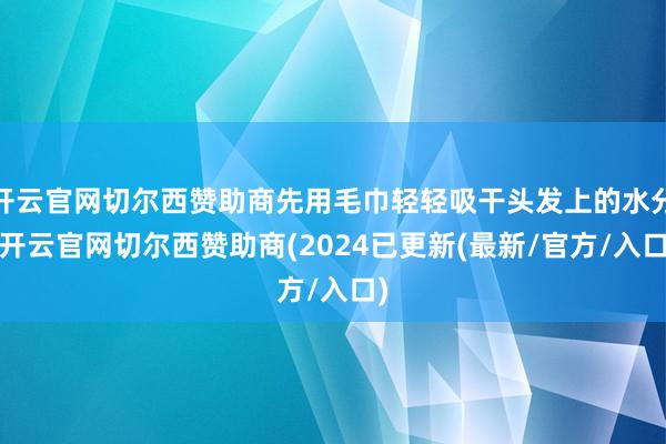 开云官网切尔西赞助商先用毛巾轻轻吸干头发上的水分-开云官网切尔西赞助商(2024已更新(最新/官方/入口)