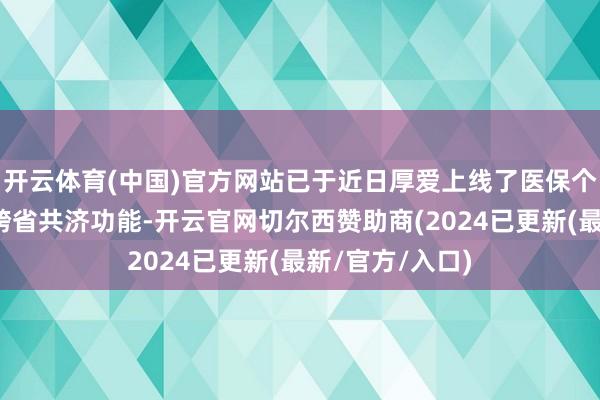 开云体育(中国)官方网站已于近日厚爱上线了医保个东谈主账户的跨省共济功能-开云官网切尔西赞助商(2024已更新(最新/官方/入口)