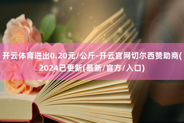 开云体育进出0.20元/公斤-开云官网切尔西赞助商(2024已更新(最新/官方/入口)