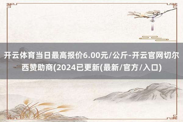 开云体育当日最高报价6.00元/公斤-开云官网切尔西赞助商(2024已更新(最新/官方/入口)