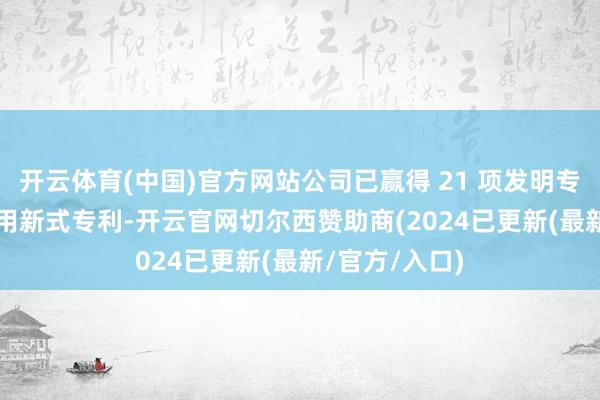 开云体育(中国)官方网站公司已赢得 21 项发明专利和64 项实用新式专利-开云官网切尔西赞助商(2024已更新(最新/官方/入口)